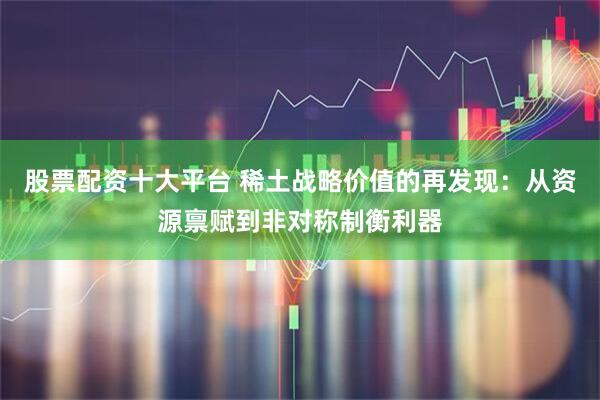 股票配资十大平台 稀土战略价值的再发现：从资源禀赋到非对称制衡利器