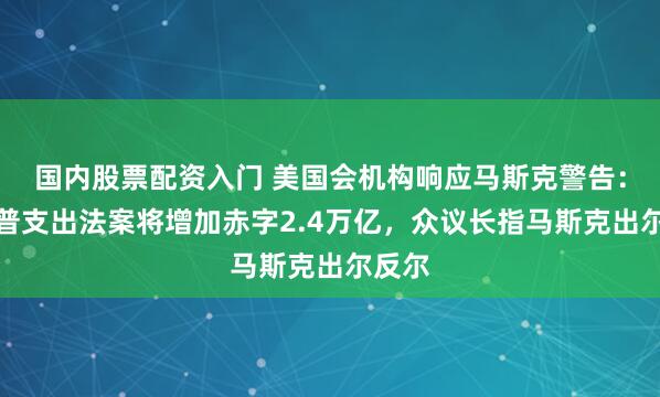 国内股票配资入门 美国会机构响应马斯克警告：特朗普支出法案将增加赤字2.4万亿，众议长指马斯克出尔反尔