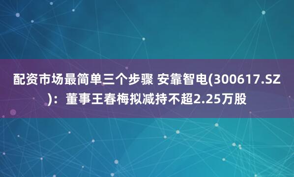 配资市场最简单三个步骤 安靠智电(300617.SZ)：董事王春梅拟减持不超2.25万股