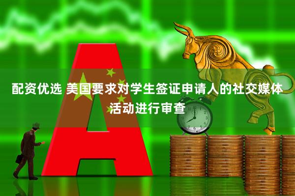 配资优选 美国要求对学生签证申请人的社交媒体活动进行审查