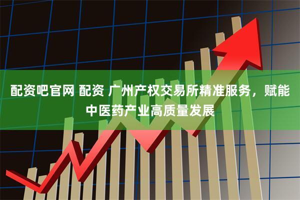 配资吧官网 配资 广州产权交易所精准服务，赋能中医药产业高质量发展