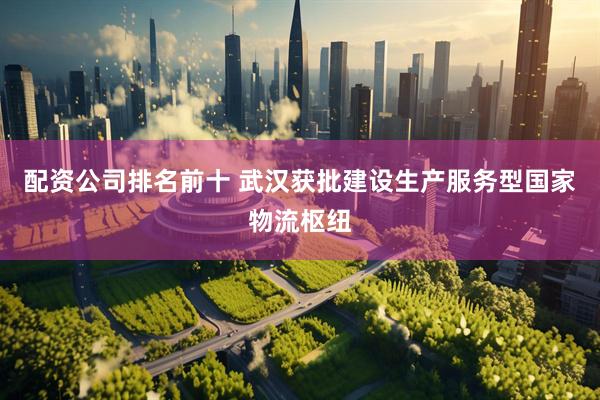 配资公司排名前十 武汉获批建设生产服务型国家物流枢纽