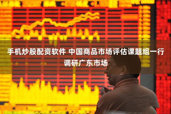 手机炒股配资软件 中国商品市场评估课题组一行调研广东市场