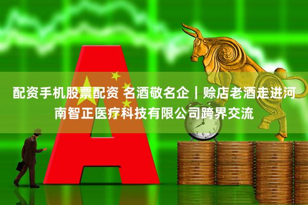 配资手机股票配资 名酒敬名企｜赊店老酒走进河南智正医疗科技有限公司跨界交流