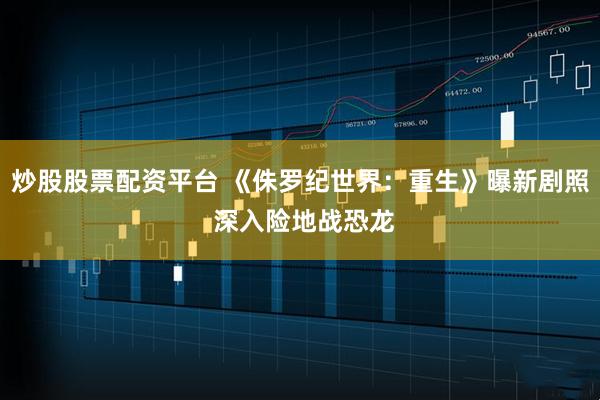 炒股股票配资平台 《侏罗纪世界：重生》曝新剧照 深入险地战恐龙