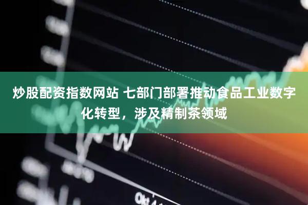炒股配资指数网站 七部门部署推动食品工业数字化转型，涉及精制茶领域