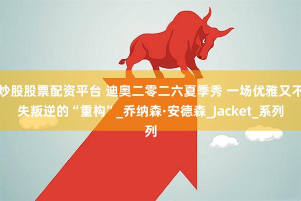 炒股股票配资平台 迪奥二零二六夏季秀 一场优雅又不失叛逆的“重构”_乔纳森·安德森_Jacket_系列