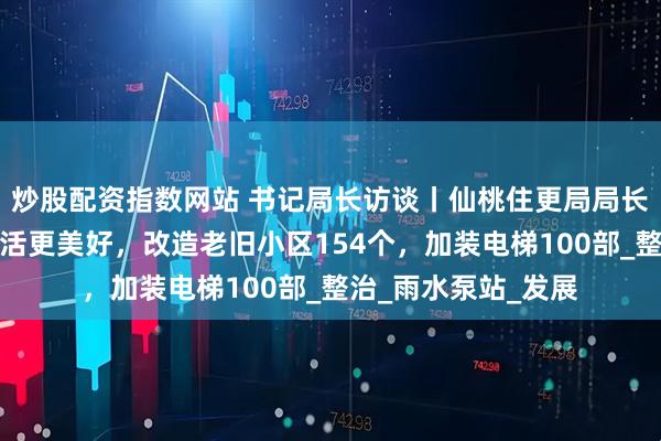炒股配资指数网站 书记局长访谈丨仙桃住更局局长王学文：让城市生活更美好，改造老旧小区154个，加装电梯100部_整治_雨水泵站_发展