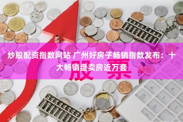 炒股配资指数网站 广州好房子畅销指数发布：十大畅销盘卖房近万套