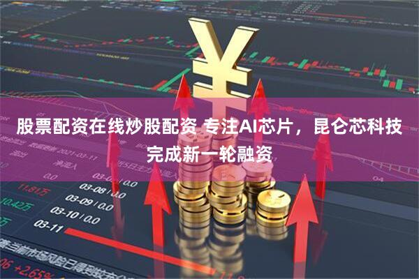 股票配资在线炒股配资 专注AI芯片，昆仑芯科技完成新一轮融资