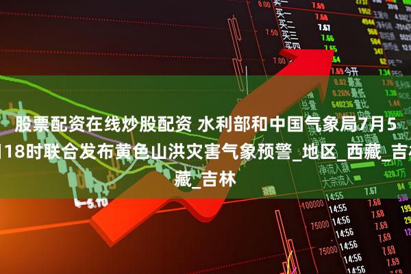 股票配资在线炒股配资 水利部和中国气象局7月5日18时联合发布黄色山洪灾害气象预警_地区_西藏_吉林