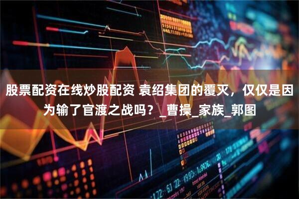 股票配资在线炒股配资 袁绍集团的覆灭，仅仅是因为输了官渡之战吗？_曹操_家族_郭图