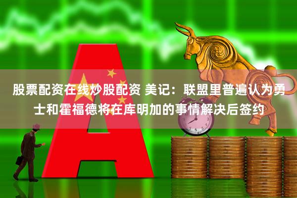 股票配资在线炒股配资 美记：联盟里普遍认为勇士和霍福德将在库明加的事情解决后签约