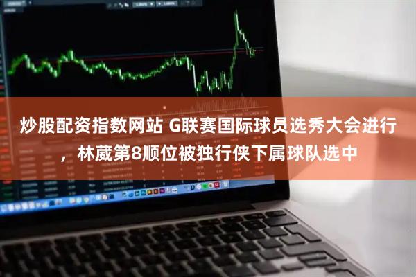 炒股配资指数网站 G联赛国际球员选秀大会进行，林葳第8顺位被独行侠下属球队选中