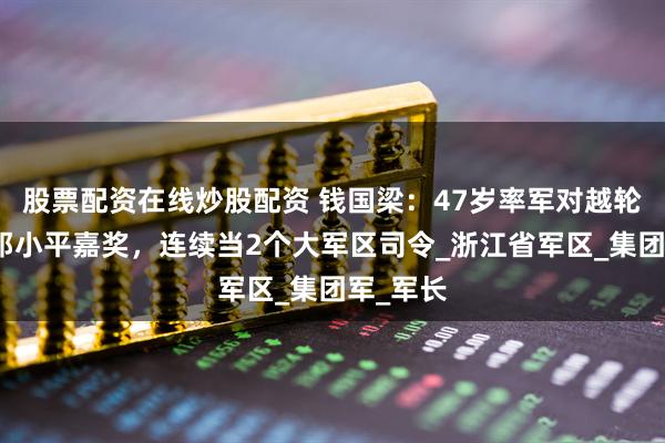 股票配资在线炒股配资 钱国梁：47岁率军对越轮战，获邓小平嘉奖，连续当2个大军区司令_浙江省军区_集团军_军长