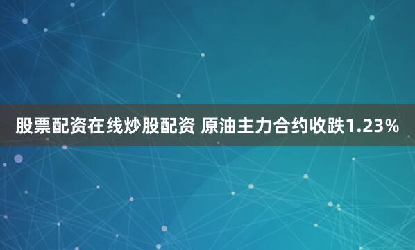 股票配资在线炒股配资 原油主力合约收跌1.23%