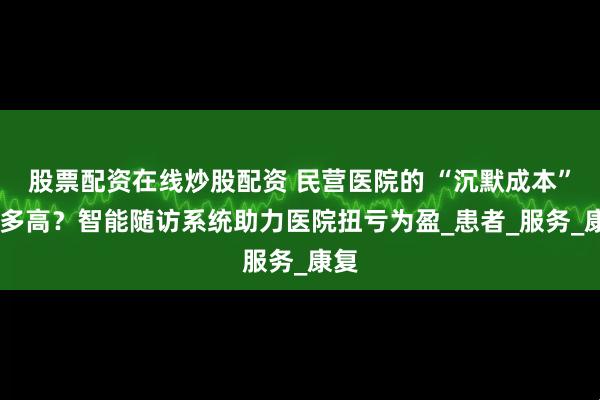 股票配资在线炒股配资 民营医院的 “沉默成本” 有多高？智能随访系统助力医院扭亏为盈_患者_服务_康复