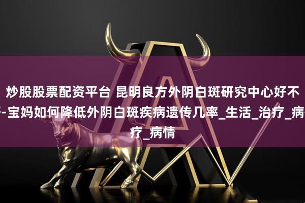 炒股股票配资平台 昆明良方外阴白斑研究中心好不好-宝妈如何降低外阴白斑疾病遗传几率_生活_治疗_病情