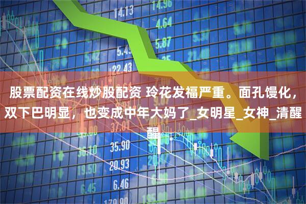 股票配资在线炒股配资 玲花发福严重。面孔馒化，双下巴明显，也变成中年大妈了_女明星_女神_清醒