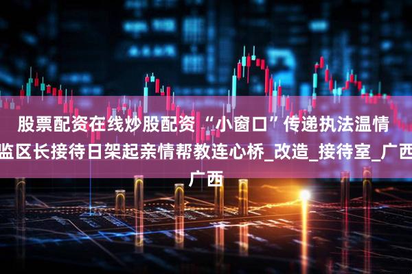 股票配资在线炒股配资 “小窗口”传递执法温情 监区长接待日架起亲情帮教连心桥_改造_接待室_广西