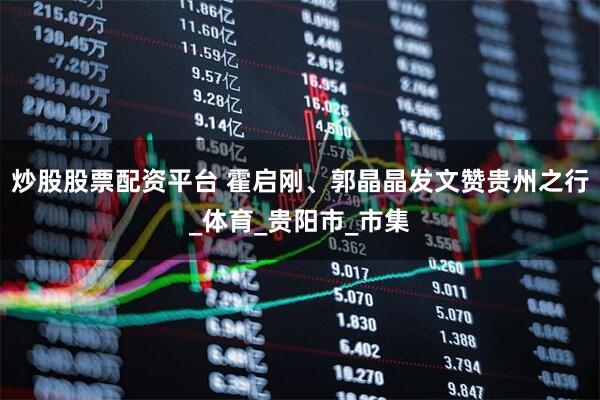 炒股股票配资平台 霍启刚、郭晶晶发文赞贵州之行_体育_贵阳市_市集