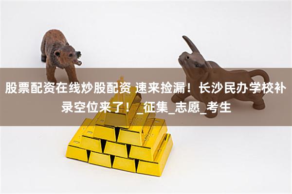 股票配资在线炒股配资 速来捡漏！长沙民办学校补录空位来了！_征集_志愿_考生