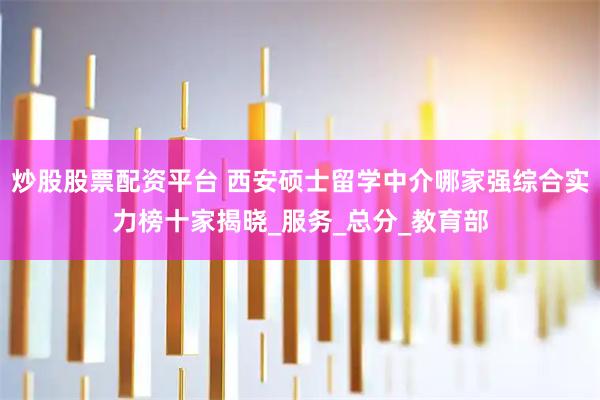 炒股股票配资平台 西安硕士留学中介哪家强综合实力榜十家揭晓_服务_总分_教育部
