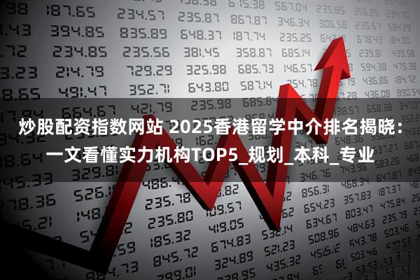 炒股配资指数网站 2025香港留学中介排名揭晓：一文看懂实力机构TOP5_规划_本科_专业