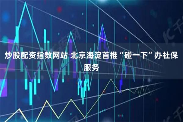 炒股配资指数网站 北京海淀首推“碰一下”办社保服务