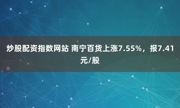 炒股配资指数网站 南宁百货上涨7.55%，报7.41元/股
