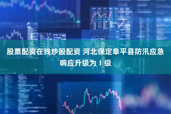 股票配资在线炒股配资 河北保定阜平县防汛应急响应升级为Ⅰ级