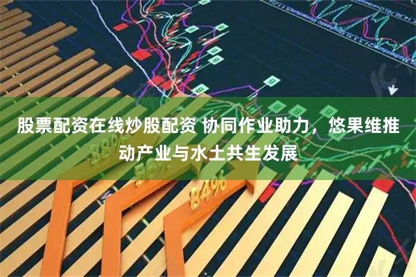 股票配资在线炒股配资 协同作业助力，悠果维推动产业与水土共生发展