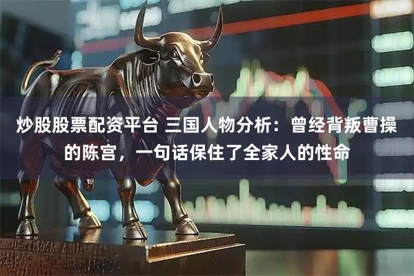 炒股股票配资平台 三国人物分析：曾经背叛曹操的陈宫，一句话保住了全家人的性命