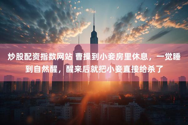 炒股配资指数网站 曹操到小妾房里休息，一觉睡到自然醒，醒来后就把小妾直接给杀了