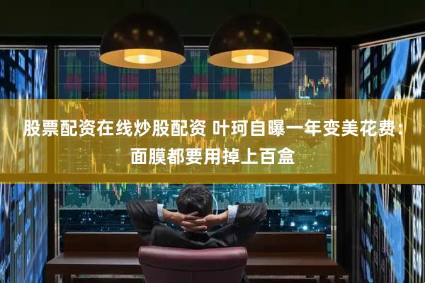 股票配资在线炒股配资 叶珂自曝一年变美花费：面膜都要用掉上百盒