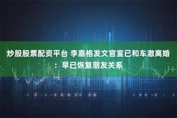炒股股票配资平台 李嘉格发文官宣已和车澈离婚：早已恢复朋友关系
