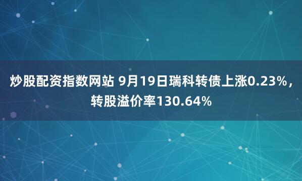 炒股配资指数网站 9月19日瑞科转债上涨0.23%，转股溢价率130.64%