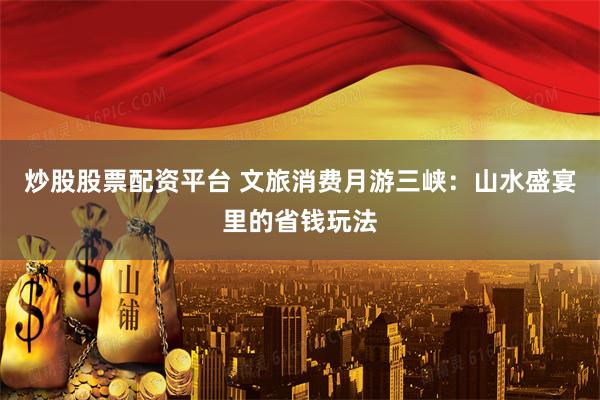 炒股股票配资平台 文旅消费月游三峡：山水盛宴里的省钱玩法