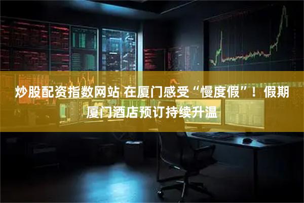 炒股配资指数网站 在厦门感受“慢度假”！假期厦门酒店预订持续升温