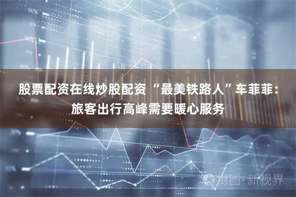 股票配资在线炒股配资 “最美铁路人”车菲菲：旅客出行高峰需要暖心服务