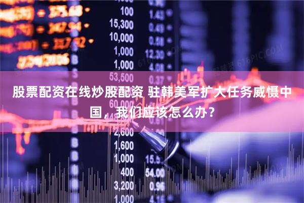 股票配资在线炒股配资 驻韩美军扩大任务威慑中国，我们应该怎么办？