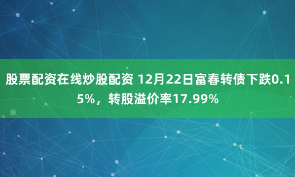 股票配资在线炒股配资 12月22日富春转债下跌0.15%,转股溢价率17.99%