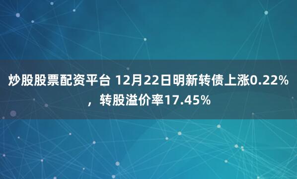 炒股股票配资平台 12月22日明新转债上涨0.22%，转股溢价率17.45%