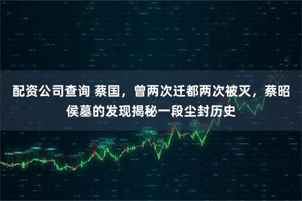 配资公司查询 蔡国,曾两次迁都两次被灭,蔡昭侯墓的发现揭秘一段尘封历史