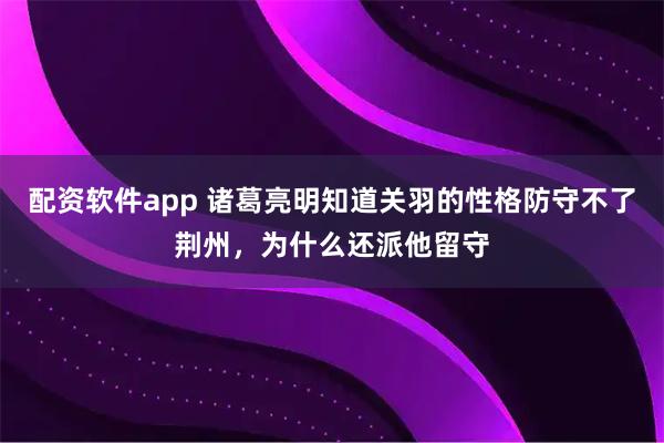 配资软件app 诸葛亮明知道关羽的性格防守不了荆州，为什么还派他留守