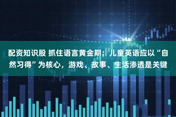 配资知识股 抓住语言黄金期：儿童英语应以“自然习得”为核心，游戏、故事、生活渗透是关键