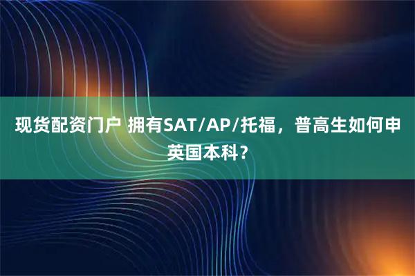 现货配资门户 拥有SAT/AP/托福，普高生如何申英国本科？