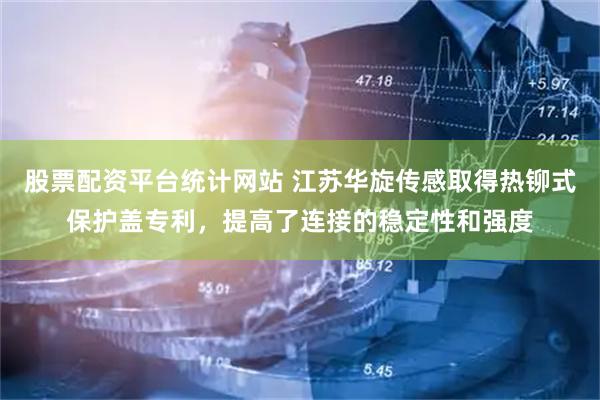 股票配资平台统计网站 江苏华旋传感取得热铆式保护盖专利，提高了连接的稳定性和强度