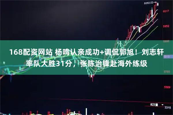 168配资网站 杨鸣认亲成功+调侃郭旭！刘志轩率队大胜31分，张陈治锋赴海外练级