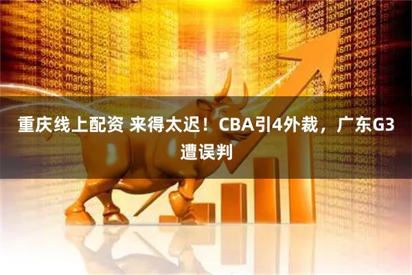 重庆线上配资 来得太迟！CBA引4外裁，广东G3遭误判